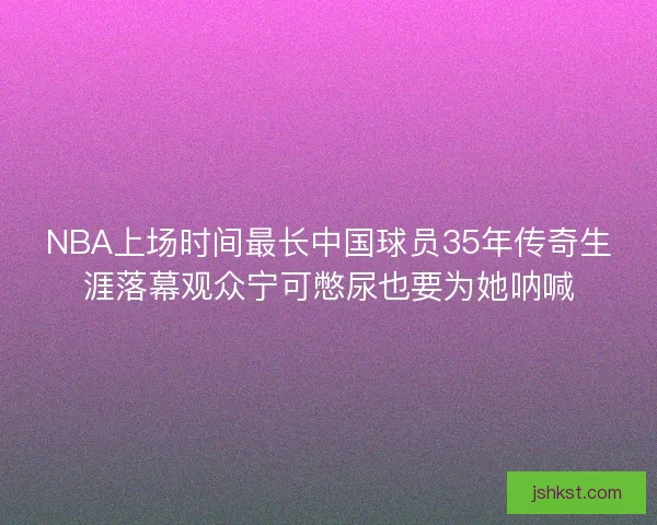NBA上场时间最长中国球员35年传奇生涯落幕观众宁可憋尿也要为她呐喊
