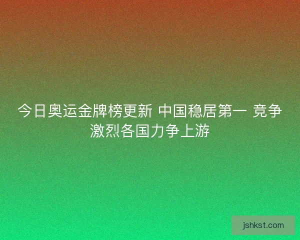 今日奥运金牌榜更新 中国稳居第一 竞争激烈各国力争上游