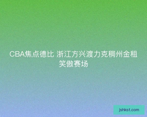CBA焦点德比 浙江方兴渡力克稠州金租笑傲赛场