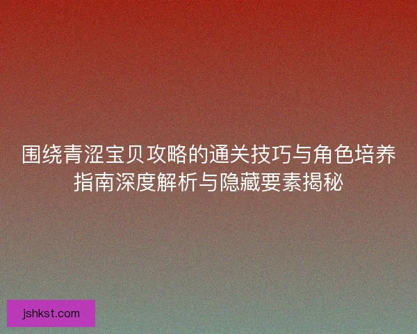 围绕青涩宝贝攻略的通关技巧与角色培养指南深度解析与隐藏要素揭秘