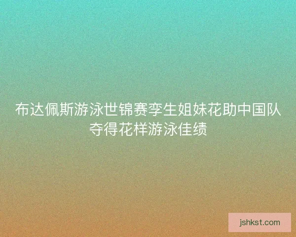 布达佩斯游泳世锦赛孪生姐妹花助中国队夺得花样游泳佳绩