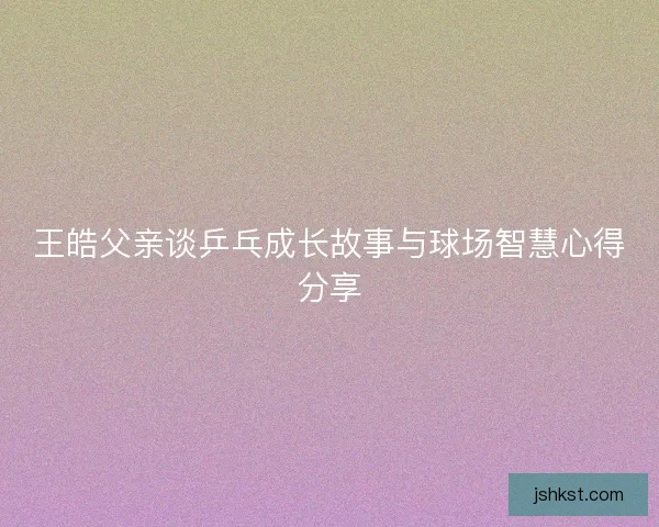 王皓父亲谈乒乓成长故事与球场智慧心得分享