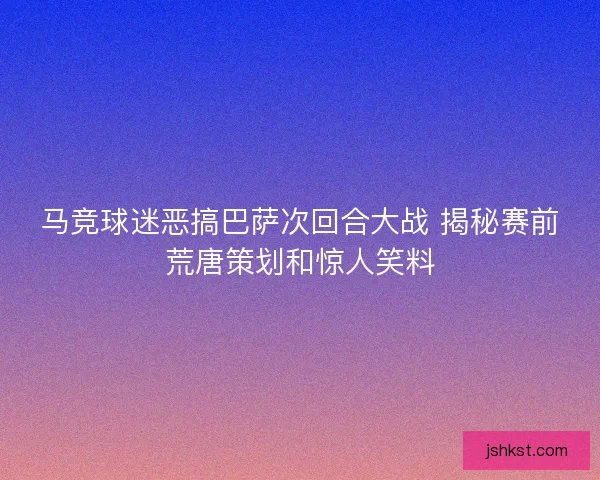 马竞球迷恶搞巴萨次回合大战 揭秘赛前荒唐策划和惊人笑料