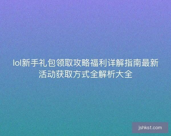 lol新手礼包领取攻略福利详解指南最新活动获取方式全解析大全