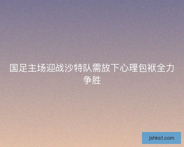 国足主场迎战沙特队需放下心理包袱全力争胜